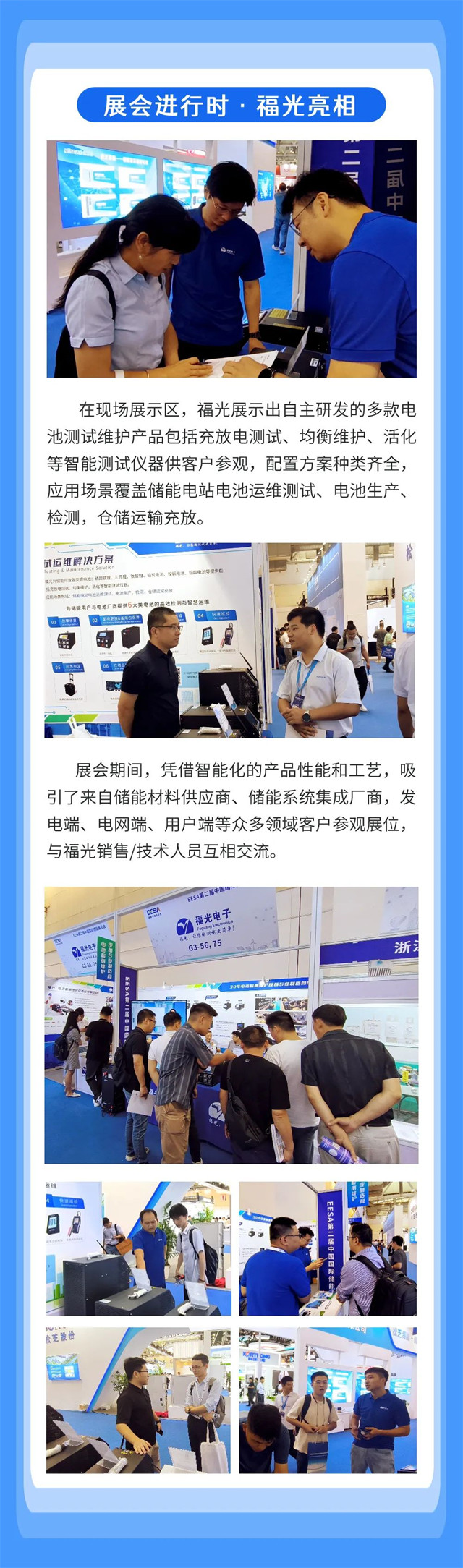 在(zai)現場展(zhan)示區，福(fu)光展示(shi)出自主(zhu)研發的(de)多款電(dian) 池測試(shi)維護産(chan)品包括(kuo)充放電(dian)測試、均(jun)衡維護(hu)、活化 等(deng)智能測(ce)試儀器(qi)供客戶(hu)參觀，配(pei)置方案(an)種類齊(qi)全， 應用(yong)場景覆(fu)蓋儲能(neng)電站電(dian)池運維(wei)測試、電(dian)池生産(chan)、 檢測，倉(cang)儲運輸(shu)充放。